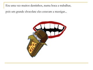 Era uma vez muitos dentinhos, numa boca a trabalhar,
pois um grande chocolate eles estavam a mastigar...
 