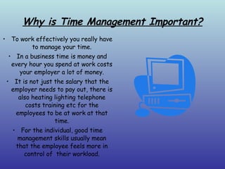 Why is Time Management Important? To work effectively you really have to manage your time. In a business time is money and every hour you spend at work costs your employer a lot of money. It is not just the salary that the employer needs to pay out, there is also heating lighting telephone costs training etc for the employees to be at work at that time. For the individual, good time management skills usually mean that the employee feels more in control of  their workload. 