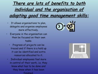 There are lots of benefits to both individual and the organisation of adopting good time management skills: It allows organisations to plan, delegate and organise employees more effectively. Everyone in the organisation can then be focused on their own tasks. Progress of projects can be traced and if there is a hold up it can be identified and extra resources allocated to it. Individual employees feel more in control of their work, i.e. they know what has to be done and they know when it has been finished. 