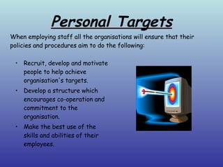 Personal Targets Recruit, develop and motivate people to help achieve organisation's targets. Develop a structure which encourages co-operation and commitment to the organisation. Make the best use of the skills and abilities of their employees. When employing staff all the organisations will ensure that their policies and procedures aim to do the following: 