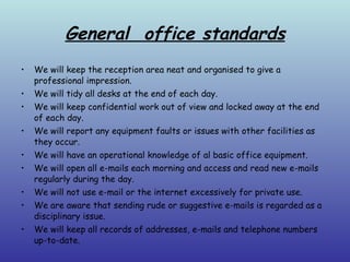 General  office standards We will keep the reception area neat and organised to give a professional impression. We will tidy all desks at the end of each day. We will keep confidential work out of view and locked away at the end of each day. We will report any equipment faults or issues with other facilities as they occur. We will have an operational knowledge of al basic office equipment. We will open all e-mails each morning and access and read new e-mails regularly during the day. We will not use e-mail or the internet excessively for private use. We are aware that sending rude or suggestive e-mails is regarded as a disciplinary issue. We will keep all records of addresses, e-mails and telephone numbers up-to-date. 