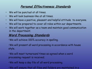 Personal Effectiveness Standards We will be punctual at all times. We will look business-like at all times. We will have a positive, pleasant and helpful attitude  to everyone. We will be prepared to cover all roles within our departments. We will work together as a team and maintain good communication in the department. Word Processing Standards We will achieve 100% accuracy in spelling. We will present all word processing in accordance with house style. We will meet turnaround times as agreed when a word processing request is received. We will keep a day file of all word processing. We will ensure that all files and folders are maintained in a logical and accessible way. 