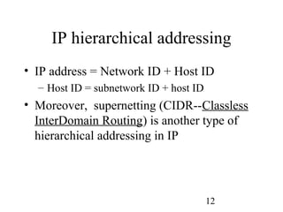 12
IP hierarchical addressing
• IP address = Network ID + Host ID
– Host ID = subnetwork ID + host ID
• Moreover, supernetting (CIDR--Classless
InterDomain Routing) is another type of
hierarchical addressing in IP
 
