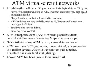 39
ATM virtual-circuit networks
• Fixed-length small cells: 5 byte header + 48 byte data = 53 bytes.
– Simplify the implementation of ATM switches and make very high speed
operation possible
– Many functions can be implemented in hardware
– ATM switches are very scalable, such as 10,000 ports with each port
running at 150Mbps
– Small waiting time and delay
– Finer degree of control
• ATM can operate over LANs as well as global backbone
networks at the speeds from a few Mbps to several Gbps.
• QoS attributes allow ATM to carry voice, data, and video.
• ATM uses local VCIs, moreover, it uses virtual path connection
to bundling several VCs with the common path together.
Therefore one more level multiplexing.
• IP over ATM has been proven to be successful.
 
