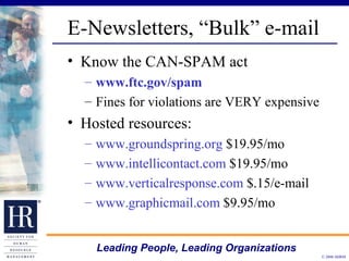E-Newsletters, “Bulk” e-mail Know the CAN-SPAM act www.ftc.gov/spam Fines for violations are VERY expensive Hosted resources: www.groundspring.org  $19.95/mo www.intellicontact.com  $19.95/mo www.verticalresponse.com  $.15/e-mail www.graphicmail.com  $9.95/mo 