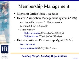 Membership Management Microsoft Office (Excel, Access)  Hosted Association Management System (AMS) netForum OnDemand $100/user/month MemberClicks $35/month Smaller scale Clubexpress.com  .40/member/mo ($4.80/yr) Clubpoint.com  .25/member/mo ($3.00/yr) Hosted Customer Relationship Mgmt (CRM) freecrm.com salesforce.com  $995/yr for 5 users 