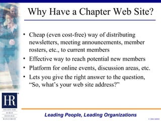 Why Have a Chapter Web Site? Cheap (even cost-free) way of distributing newsletters, meeting announcements, member rosters, etc., to current members  Effective way to reach potential new members  Platform for online events, discussion areas, etc.  Lets you give the right answer to the question, “So, what’s your web site address?”  