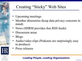 Creating “Sticky” Web Sites Upcoming meetings Member directories (keep data privacy concerns in mind) News (SHRM provides free RSS feeds) Discussion areas Blogs Audio/video clips (Podcasts are surprisingly easy to produce) Press releases 