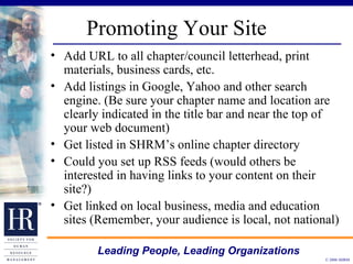 Promoting Your Site Add URL to all chapter/council letterhead, print materials, business cards, etc.  Add listings in Google, Yahoo and other search engine. (Be sure your chapter name and location are clearly indicated in the title bar and near the top of your web document) Get listed in SHRM’s online chapter directory Could you set up RSS feeds (would others be interested in having links to your content on their site?) Get linked on local business, media and education sites (Remember, your audience is local, not national) 