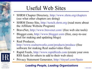 Useful Web Sites SHRM Chapter Directory,  http://www.shrm.org/chapters  (see what other chapters are doing) SHRM Demo Site,  http://testch.shrm.org  (read more about the Affiliate Website Program) BraveNet,  http://www.bravenet.com/  (free web site tools) Blogger.com,  http://www.blogger.com  (free, easy-to-use tool for making and updating blogs) Real Producer,  http://www.realnetworks.com/products/produce  (free software for making Real audio/video files) Rapid Feeds,  http://www.rapidfeeds.com  (create your own RSS feeds for others to add to their web sites) Privacy Statement Generator,  http://tinyurl.com/8pato 