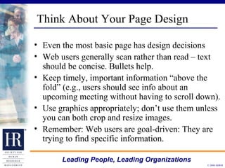 Think About Your Page Design Even the most basic page has design decisions Web users generally scan rather than read – text should be concise. Bullets help.  Keep timely, important information “above the fold” (e.g., users should see info about an upcoming meeting without having to scroll down). Use graphics appropriately; don’t use them unless you can both crop and resize images.  Remember: Web users are goal-driven: They are trying to find specific information. 