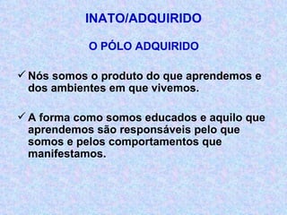 INATO/ADQUIRIDO O PÓLO ADQUIRIDO Nós somos o produto do que aprendemos e dos ambientes em que vivemos. A forma como somos educados e aquilo que aprendemos são responsáveis pelo que somos e pelos comportamentos que manifestamos. 