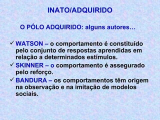 INATO/ADQUIRIDO O PÓLO ADQUIRIDO: alguns autores… WATSON –  o comportamento é constituído pelo conjunto de respostas aprendidas em relação a determinados estímulos. SKINNER – o  comportamento é assegurado pelo reforço. BANDURA –  os comportamentos têm origem na observação e na imitação   de modelos sociais. 