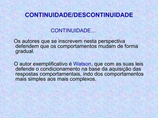 CONTINUIDADE/DESCONTINUIDADE CONTINUIDADE… Os autores que se inscrevem nesta perspectiva defendem que os comportamentos mudam de forma gradual. O autor exemplificativo é  Watson , que com as suas leis defende o condicionamento na base da aquisição das respostas comportamentais, indo dos comportamentos mais simples aos mais complexos. 