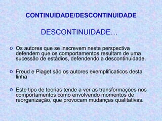 CONTINUIDADE/DESCONTINUIDADE DESCONTINUIDADE… Os autores que se inscrevem nesta perspectiva defendem que os comportamentos resultam de uma sucessão de estádios, defendendo a descontinuidade. Freud e Piaget são os autores exemplificaticos desta linha Este tipo de teorias tende a ver as transformações nos comportamentos como envolvendo momentos de reorganização, que provocam mudanças qualitativas. 