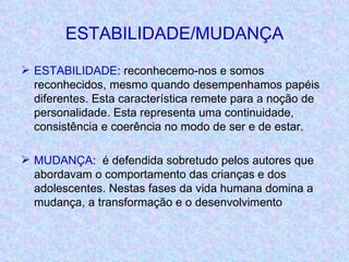 ESTABILIDADE/MUDANÇA ESTABILIDADE : reconhecemo-nos e somos reconhecidos, mesmo quando desempenhamos papéis diferentes. Esta característica remete para a noção de personalidade. Esta representa uma continuidade, consistência e coerência no modo de ser e de estar. MUDANÇA :  é defendida sobretudo pelos autores que abordavam o comportamento das crianças e dos adolescentes. Nestas fases da vida humana domina a mudança, a transformação e o desenvolvimento 