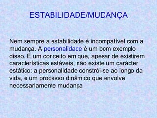 ESTABILIDADE/MUDANÇA Nem sempre a estabilidade é incompatível com a mudança. A  personalidade  é um bom exemplo disso. É um conceito em que, apesar de existirem características estáveis, não existe um carácter estático: a personalidade constrói-se ao longo da vida, é um processo dinâmico que envolve necessariamente mudança 