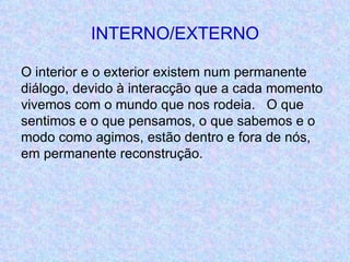 INTERNO/EXTERNO O interior e o exterior existem num permanente diálogo, devido à interacção que a cada momento vivemos com o mundo que nos rodeia.  O que sentimos e o que pensamos, o que sabemos e o modo como agimos, estão dentro e fora de nós, em permanente reconstrução. 