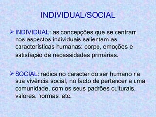 INDIVIDUAL/SOCIAL INDIVIDUAL : as concepções que se centram nos aspectos individuais salientam as características humanas: corpo, emoções e satisfação de necessidades primárias . SOCIAL : radica no carácter do ser humano na sua vivência social, no facto de pertencer a uma comunidade, com os seus padrões culturais, valores, normas, etc. 