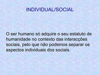 INDIVIDUAL/SOCIAL O ser humano só adquire o seu estatuto de humanidade no contexto das interacções sociais, pelo que não podemos separar os aspectos individuais dos sociais. 