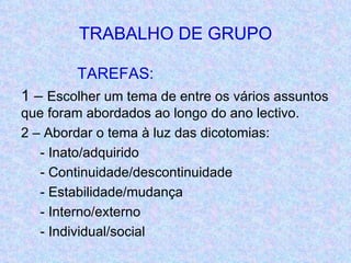 TRABALHO DE GRUPO TAREFAS: 1 –  Escolher um tema de entre os vários assuntos que foram abordados ao longo do ano lectivo. 2 – Abordar o tema à luz das dicotomias: - Inato/adquirido - Continuidade/descontinuidade - Estabilidade/mudança - Interno/externo - Individual/social 