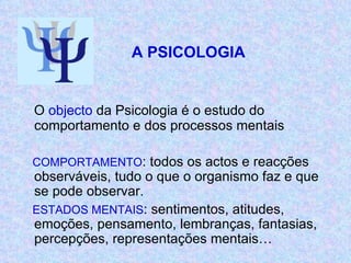   A PSICOLOGIA  O  objecto  da Psicologia é o estudo do comportamento e dos processos mentais COMPORTAMENTO : todos os actos e reacções observáveis, tudo o que o organismo faz e que se pode observar. ESTADOS MENTAIS : sentimentos, atitudes, emoções, pensamento, lembranças, fantasias, percepções, representações mentais… 