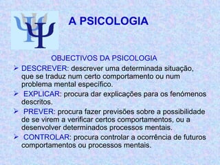 A PSICOLOGIA  OBJECTIVOS DA PSICOLOGIA DESCREVER : descrever uma determinada situação, que se traduz num certo comportamento ou num problema mental específico. EXPLICAR : procura dar explicações para os fenómenos descritos. PREVER : procura fazer previsões sobre a possibilidade de se virem a verificar certos comportamentos, ou a desenvolver determinados processos mentais. CONTROLAR : procura controlar a ocorrência de futuros comportamentos ou processos mentais. 