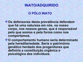 INATO/ADQUIRIDO O PÓLO INATO Os defensores desta prevalência defendem que há uma natureza em nós, no nosso corpo, nos nossos genes, que é responsável pelo que somos e pela forma como nos comportamos. O comportamento humano seria determinado pela hereditariedade. Seria o património genético herdado dos progenitores que definiria a constituição orgânica e psicológica dos indivíduos. 
