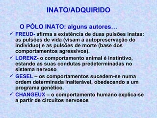 INATO/ADQUIRIDO O PÓLO INATO: alguns autores… FREUD-  afirma a existência de duas pulsões inatas: as pulsões de vida (visam a autopreservação do individuo) e as pulsões de morte (base dos comportamentos agressivos). LORENZ - o comportamento animal é instintivo, estando as suas condutas predeterminadas no sistema nervoso GESEL  – os comportamentos sucedem-se numa ordem determinada inalterável, obedecendo a um programa genético. CHANGEUX  – o comportamento humano explica-se a partir de circuitos nervosos 