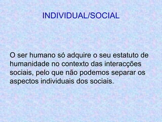 INDIVIDUAL/SOCIAL <ul><li>O ser humano só adquire o seu estatuto de humanidade no contexto das interacções sociais, pelo q...
