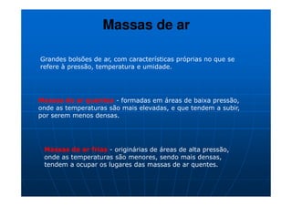 Massas de ar

Grandes bolsões de ar, com características próprias no que se
refere à pressão, temperatura e umidade.




Massas de ar quentes - formadas em áreas de baixa pressão,
onde as temperaturas são mais elevadas, e que tendem a subir,
por serem menos densas.




 Massas de ar frias - originárias de áreas de alta pressão,
 onde as temperaturas são menores, sendo mais densas,
 tendem a ocupar os lugares das massas de ar quentes.
 
