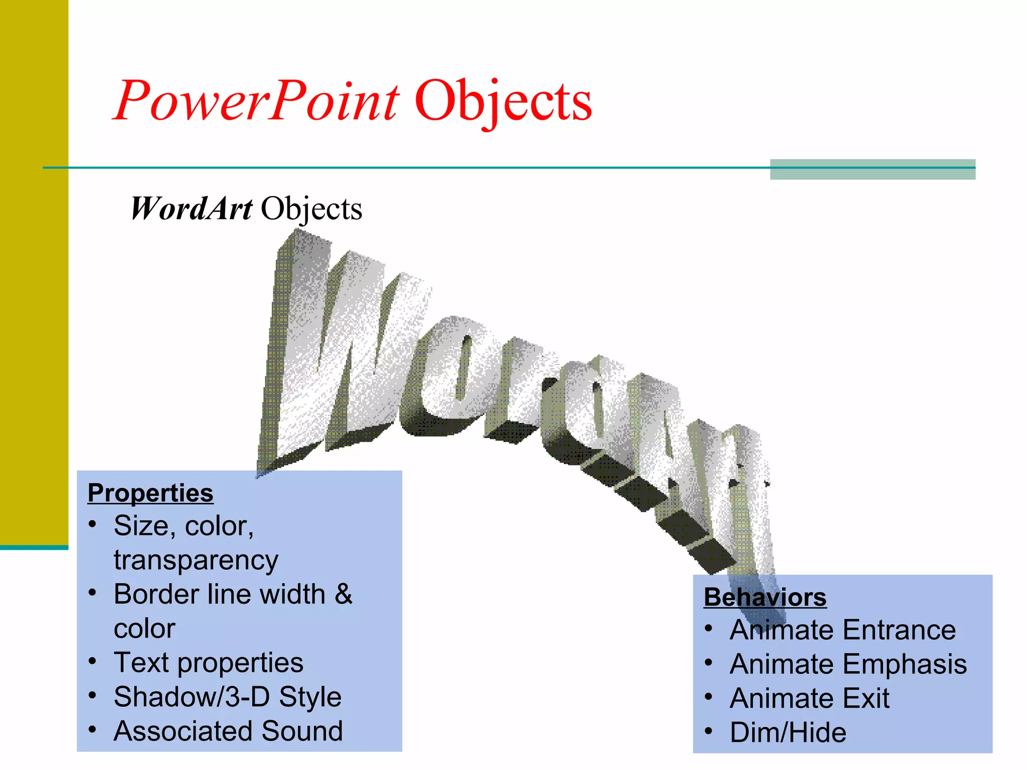 PowerPoint  Objects WordArt WordArt  Objects Properties Size, color, transparency Border line width & color Text properties Shadow/3-D Style Associated Sound Behaviors Animate Entrance Animate Emphasis Animate Exit Dim/Hide 
