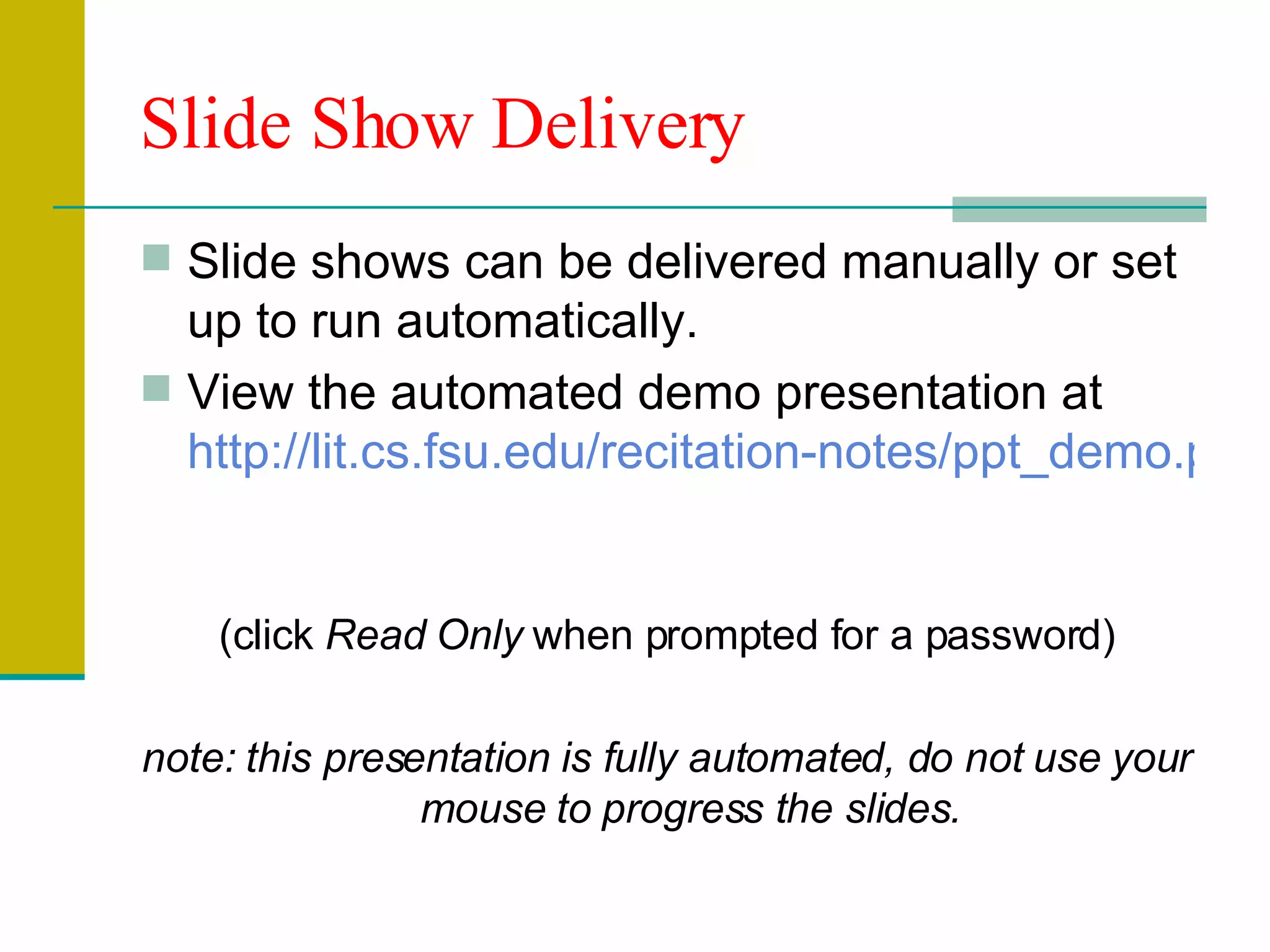 Slide Show Delivery Slide shows can be delivered manually or set up to run automatically. View the automated demo presentation at  http://lit.cs.fsu.edu/recitation-notes/ppt_demo.ppt   (click  Read Only  when prompted for a password) note: this presentation is fully automated, do not use your mouse to progress the slides. 