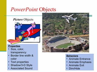 PowerPoint  Objects Picture  Objects Properties Size, color, transparency Border line width & color Text properties Shadow/3-D Style Associated Sound Behaviors Animate Entrance Animate Emphasis Animate Exit Dim/Hide 