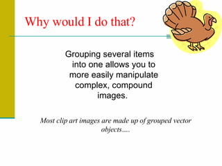Why would I do that? Grouping several items into one allows you to more easily manipulate complex, compound images.  Most clip art images are made up of grouped vector objects…. 