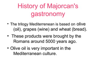 History of Majorcan's
             gastronomy
●
    The trilogy Mediterrenean is based on olive
     (oil), grapes (wine) and wheat (bread).
●
    These products were brought by the
     Romans around 5000 years ago.
●
    Olive oil is very important in the
     Mediterranean culture.
 