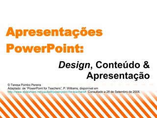 Apresentações PowerPoint: Design , Conteúdo & Apresentação © Teresa Pombo Pereira Adaptado  de “PowerPoint for Teachers”, P. Williams, disponível em  http://www.slideshare.net/paulwill/powerpoint-for-teachers#   Consultado a 28 de Setembro de 2008. 
