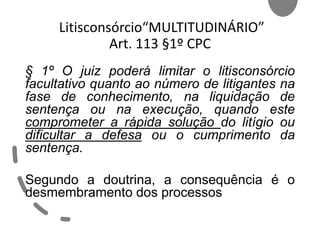 Litisconsórcio“MULTITUDINÁRIO”
Art. 113 §1º CPC
§ 1º O juiz poderá limitar o litisconsórcio
facultativo quanto ao número de litigantes na
fase de conhecimento, na liquidação de
sentença ou na execução, quando este
comprometer a rápida solução do litígio ou
dificultar a defesa ou o cumprimento da
sentença.
Segundo a doutrina, a consequência é o
desmembramento dos processos
 