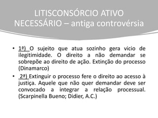 LITISCONSÓRCIO ATIVO
NECESSÁRIO – antiga controvérsia
• 1ª) O sujeito que atua sozinho gera vicio de
ilegitimidade. O direito a não demandar se
sobrepõe ao direito de ação. Extinção do processo
(Dinamarco)
• 2ª) Extinguir o processo fere o direito ao acesso à
justiça. Aquele que não quer demandar deve ser
convocado a integrar a relação processual.
(Scarpinella Bueno; Didier, A.C.)
 