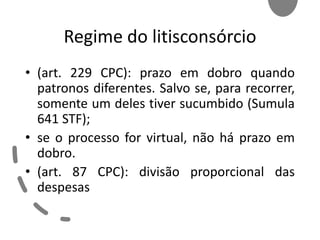 Regime do litisconsórcio
• (art. 229 CPC): prazo em dobro quando
patronos diferentes. Salvo se, para recorrer,
somente um deles tiver sucumbido (Sumula
641 STF);
• se o processo for virtual, não há prazo em
dobro.
• (art. 87 CPC): divisão proporcional das
despesas
 