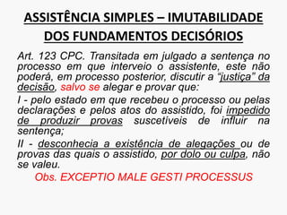 ASSISTÊNCIA SIMPLES – IMUTABILIDADE
DOS FUNDAMENTOS DECISÓRIOS
Art. 123 CPC. Transitada em julgado a sentença no
processo em que interveio o assistente, este não
poderá, em processo posterior, discutir a “justiça” da
decisão, salvo se alegar e provar que:
I - pelo estado em que recebeu o processo ou pelas
declarações e pelos atos do assistido, foi impedido
de produzir provas suscetíveis de influir na
sentença;
II - desconhecia a existência de alegações ou de
provas das quais o assistido, por dolo ou culpa, não
se valeu.
Obs. EXCEPTIO MALE GESTI PROCESSUS
 