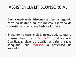 ASSISTÊNCIA LITISCONSORCIAL
• É uma espécie de litisconsorte ulterior segundo
parte da doutrina ou, até mesmo, chamado de
co-legitimado conforme Barbosa Moreira.
• Enquanto na Assistência Simples, pode-se usar a
palavra chave mero “auxílio”; na Assistência
Qualificada, além de auxílio, a palavra chave
adequada seria “adesão” à pretensão do
assistido.
 