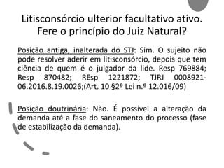 Litisconsórcio ulterior facultativo ativo.
Fere o princípio do Juiz Natural?
Posição antiga, inalterada do STJ: Sim. O sujeito não
pode resolver aderir em litisconsórcio, depois que tem
ciência de quem é o julgador da lide. Resp 769884;
Resp 870482; REsp 1221872; TJRJ 0008921-
06.2016.8.19.0026;(Art. 10 §2º Lei n.º 12.016/09)
Posição doutrinária: Não. É possível a alteração da
demanda até a fase do saneamento do processo (fase
de estabilização da demanda).
 