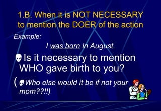 1.B. When it is NOT NECESSARY
to mention the DOER of the action
Example:
I was born in August.
Is it necessary to mention
WHO gave birth to you?
(Who else would it be if not your
mom??!!)
 