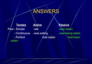 ANSWERS
Tenses Active Passive
Past - Simple -ate -was eaten
- Continuous -was eating -was being eaten
- Perfect -had eaten -had been
eaten
 