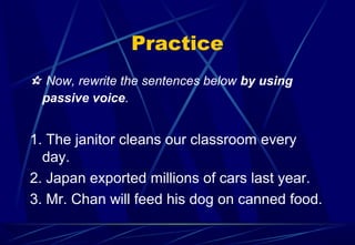 Practice
 Now, rewrite the sentences below by using
passive voice.
1. The janitor cleans our classroom every
day.
2. Japan exported millions of cars last year.
3. Mr. Chan will feed his dog on canned food.
 
