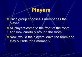 Players
Each group chooses 1 member as the
player.
All players come to the front of the room
and look carefully around the room.
Now, would the players leave the room and
stay outside for a moment?
 