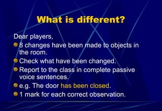 What is different?
Dear players,
8 changes have been made to objects in
the room.
Check what have been changed.
Report to the class in complete passive
voice sentences.
e.g. The door has been closed.
1 mark for each correct observation.
 