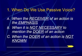 1. When Do We Use Passive Voice?
A. When the RECEIVER of an action is
the EMPHASIS
B. When it is NOT NECESSARY to
mention the DOER of an action
C. When the DOER of an action is NOT
KNOWN
 