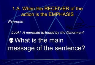 1.A. When the RECEIVER of the
action is the EMPHASIS
Example:
Look! A mermaid is found by the fishermen!
What is the main
message of the sentence?
 